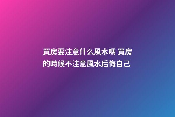 買房要注意什么風水嗎 買房的時候不注意風水后悔自己